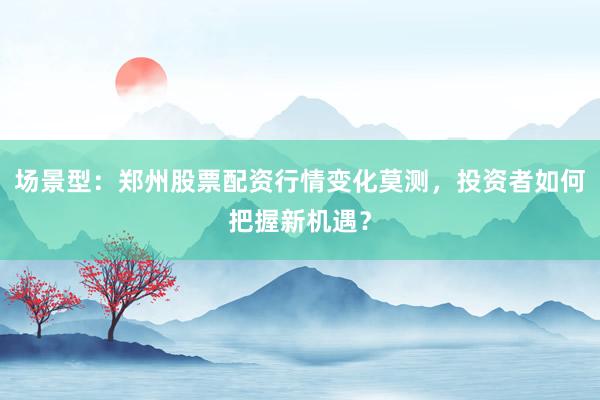 场景型：郑州股票配资行情变化莫测，投资者如何把握新机遇？