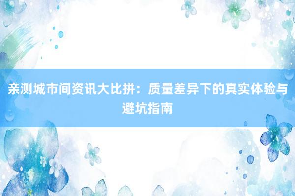 亲测城市间资讯大比拼：质量差异下的真实体验与避坑指南