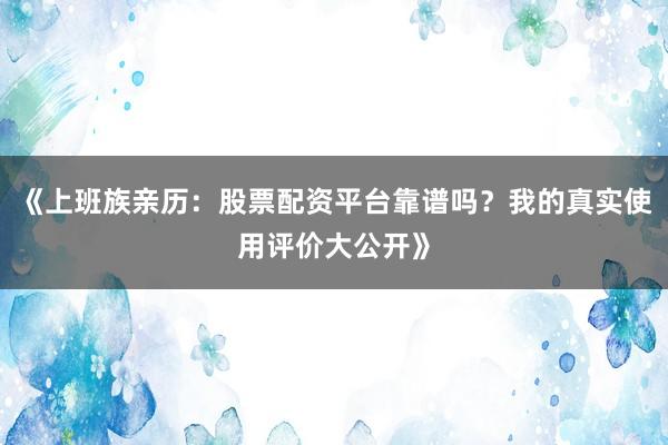 《上班族亲历：股票配资平台靠谱吗？我的真实使用评价大公开》
