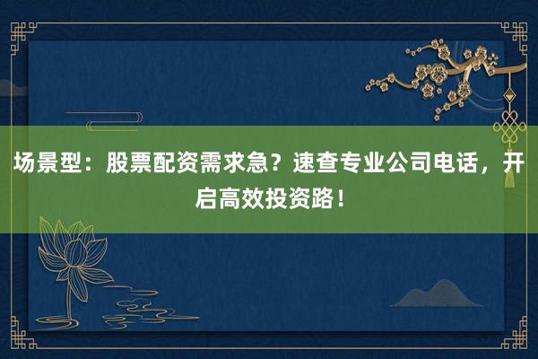 场景型：股票配资需求急？速查专业公司电话，开启高效投资路！