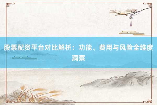 股票配资平台对比解析：功能、费用与风险全维度洞察