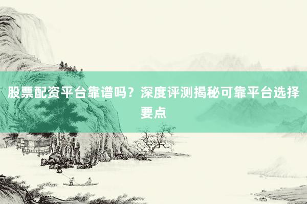 股票配资平台靠谱吗？深度评测揭秘可靠平台选择要点