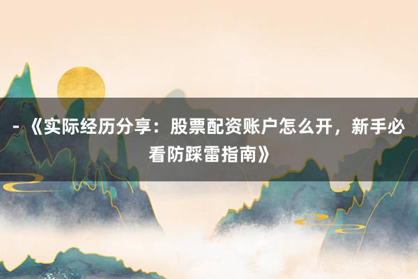 - 《实际经历分享：股票配资账户怎么开，新手必看防踩雷指南》