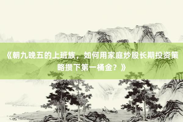 《朝九晚五的上班族，如何用家庭炒股长期投资策略攒下第一桶金？》