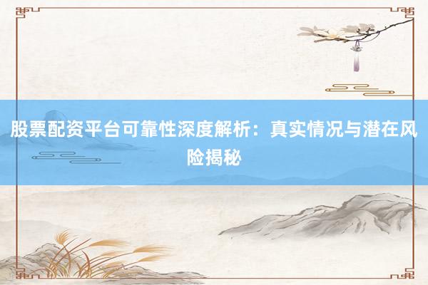 股票配资平台可靠性深度解析：真实情况与潜在风险揭秘
