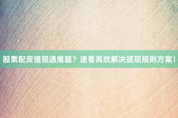 股票配资提现遇难题？速看高效解决提现规则方案！
