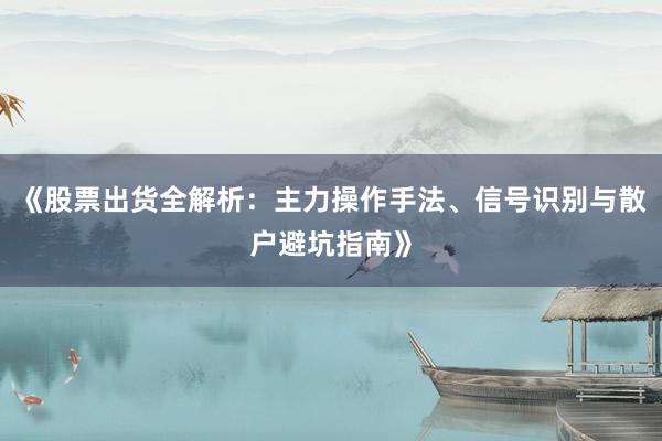 《股票出货全解析：主力操作手法、信号识别与散户避坑指南》