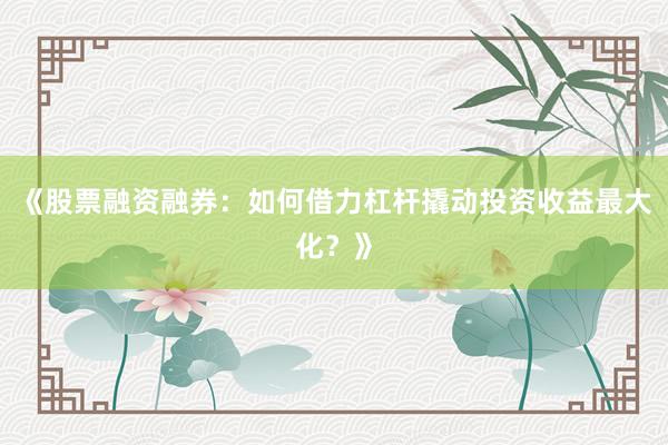 《股票融资融券：如何借力杠杆撬动投资收益最大化？》
