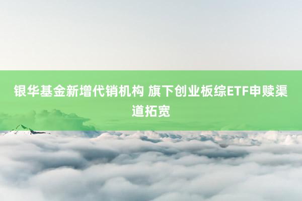 银华基金新增代销机构 旗下创业板综ETF申赎渠道拓宽