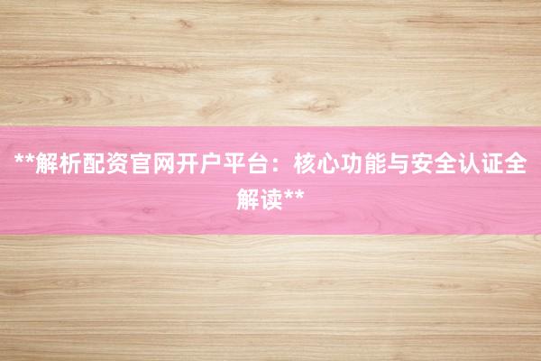 **解析配资官网开户平台：核心功能与安全认证全解读**