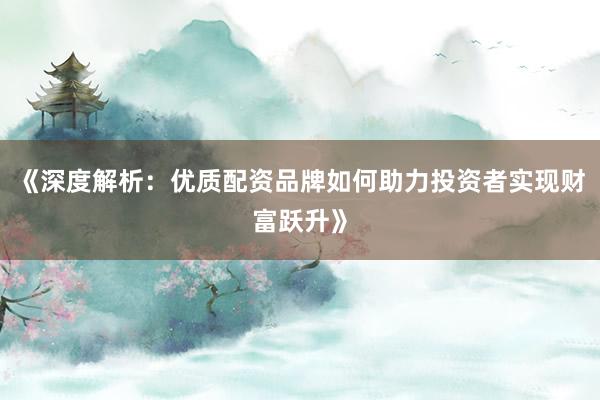 《深度解析：优质配资品牌如何助力投资者实现财富跃升》