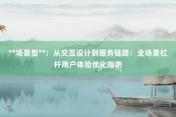 **场景型**：从交互设计到服务链路：全场景杠杆用户体验优化指南