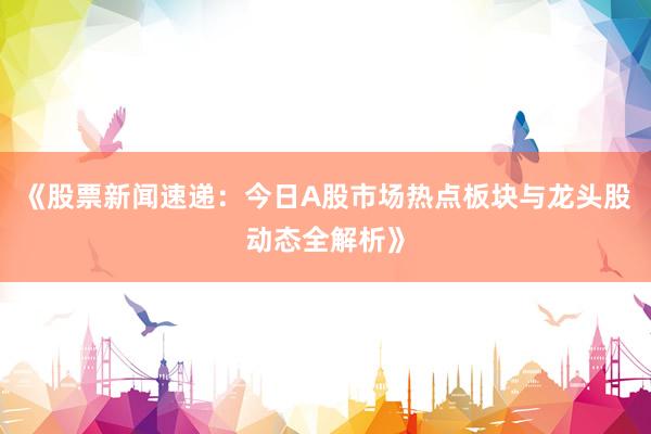 《股票新闻速递：今日A股市场热点板块与龙头股动态全解析》