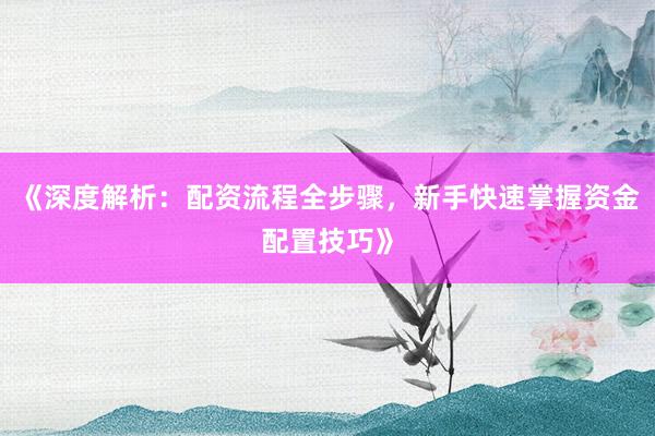《深度解析：配资流程全步骤，新手快速掌握资金配置技巧》