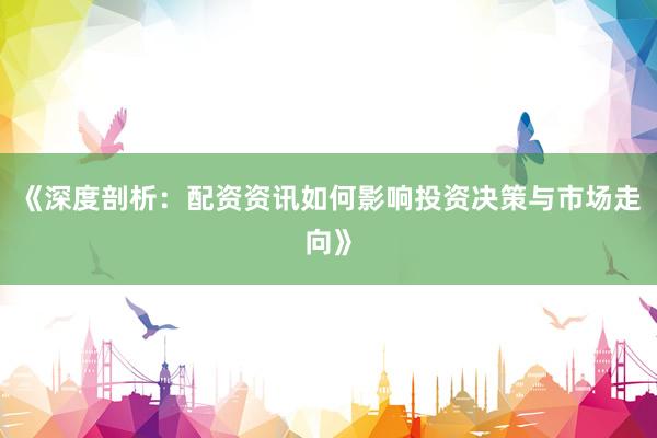 《深度剖析：配资资讯如何影响投资决策与市场走向》