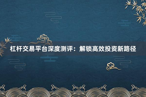 杠杆交易平台深度测评：解锁高效投资新路径