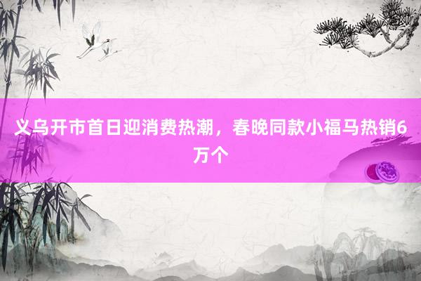 义乌开市首日迎消费热潮，春晚同款小福马热销6万个