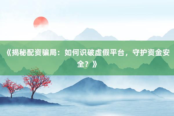 《揭秘配资骗局：如何识破虚假平台，守护资金安全？》
