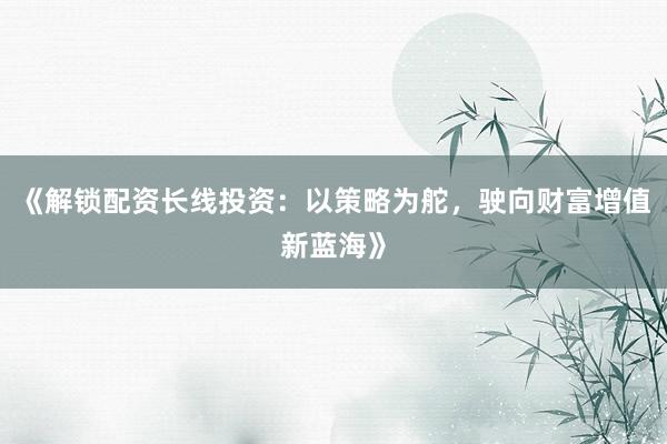 《解锁配资长线投资：以策略为舵，驶向财富增值新蓝海》