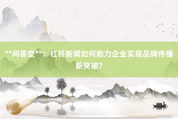 **问答型**：杠杆新闻如何助力企业实现品牌传播新突破？