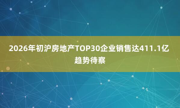 2026年初沪房地产TOP30企业销售达411.1亿 趋势待察