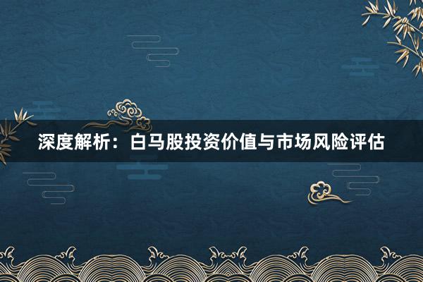 深度解析：白马股投资价值与市场风险评估