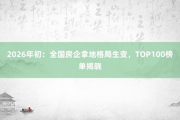 2026年初：全国房企拿地格局生变，TOP100榜单揭晓