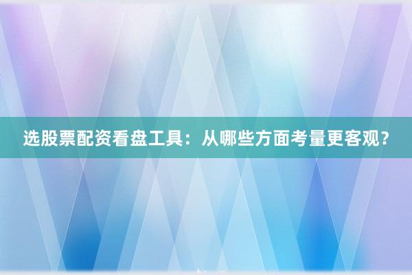 选股票配资看盘工具：从哪些方面考量更客观？