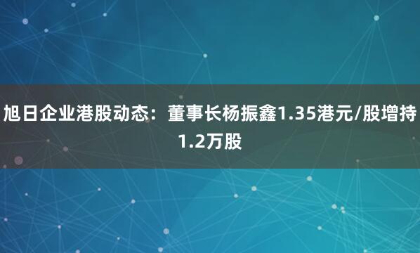 旭日企业港股动态：董事长杨振鑫1.35港元/股增持1.2万股